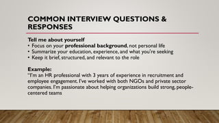 COMMON INTERVIEW QUESTIONS &
RESPONSES
Tell me about yourself
• Focus on your professional background, not personal life
• Summarize your education, experience, and what you're seeking
• Keep it brief, structured, and relevant to the role
Example:
“I’m an HR professional with 3 years of experience in recruitment and
employee engagement. I’ve worked with both NGOs and private sector
companies. I’m passionate about helping organizations build strong, people-
centered teams
 
