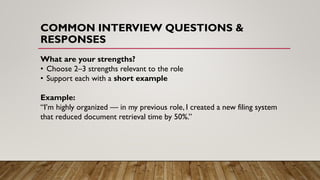COMMON INTERVIEW QUESTIONS &
RESPONSES
What are your strengths?
• Choose 2–3 strengths relevant to the role
• Support each with a short example
Example:
“I’m highly organized — in my previous role, I created a new filing system
that reduced document retrieval time by 50%.”
 