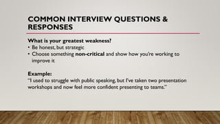 COMMON INTERVIEW QUESTIONS &
RESPONSES
What is your greatest weakness?
• Be honest, but strategic
• Choose something non-critical and show how you’re working to
improve it
Example:
“I used to struggle with public speaking, but I’ve taken two presentation
workshops and now feel more confident presenting to teams.”
 