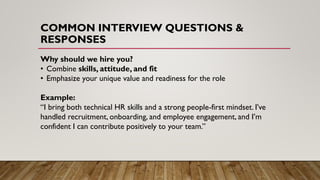 COMMON INTERVIEW QUESTIONS &
RESPONSES
Why should we hire you?
• Combine skills, attitude, and fit
• Emphasize your unique value and readiness for the role
Example:
“I bring both technical HR skills and a strong people-first mindset. I’ve
handled recruitment, onboarding, and employee engagement, and I’m
confident I can contribute positively to your team.”
 