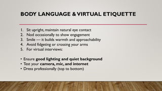 BODY LANGUAGE &VIRTUAL ETIQUETTE
1. Sit upright, maintain natural eye contact
2. Nod occasionally to show engagement
3. Smile — it builds warmth and approachability
4. Avoid fidgeting or crossing your arms
5. For virtual interviews:
• Ensure good lighting and quiet background
• Test your camera, mic, and internet
• Dress professionally (top to bottom)
 