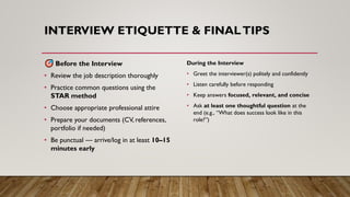 INTERVIEW ETIQUETTE & FINALTIPS
Before the Interview
• Review the job description thoroughly
• Practice common questions using the
STAR method
• Choose appropriate professional attire
• Prepare your documents (CV, references,
portfolio if needed)
• Be punctual — arrive/log in at least 10–15
minutes early
During the Interview
• Greet the interviewer(s) politely and confidently
• Listen carefully before responding
• Keep answers focused, relevant, and concise
• Ask at least one thoughtful question at the
end (e.g., “What does success look like in this
role?”)
 