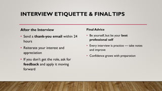 INTERVIEW ETIQUETTE & FINALTIPS
After the Interview
• Send a thank-you email within 24
hours
• Reiterate your interest and
appreciation
• If you don’t get the role, ask for
feedback and apply it moving
forward
Final Advice
• Be yourself, but be your best
professional self
• Every interview is practice — take notes
and improve
• Confidence grows with preparation
 