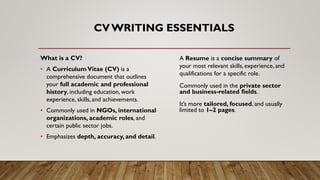 CVWRITING ESSENTIALS
What is a CV?
• A CurriculumVitae (CV) is a
comprehensive document that outlines
your full academic and professional
history, including education, work
experience, skills, and achievements.
• Commonly used in NGOs, international
organizations, academic roles, and
certain public sector jobs.
• Emphasizes depth, accuracy, and detail.
A Resume is a concise summary of
your most relevant skills, experience, and
qualifications for a specific role.
Commonly used in the private sector
and business-related fields.
It’s more tailored, focused, and usually
limited to 1–2 pages.
 
