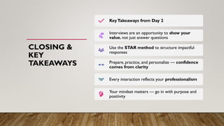 CLOSING &
KEY
TAKEAWAYS
KeyTakeaways from Day 2
Interviews are an opportunity to show your
value, not just answer questions
Use the STAR method to structure impactful
responses
Prepare, practice, and personalize — confidence
comes from clarity
Every interaction reflects your professionalism
Your mindset matters — go in with purpose and
positivity
 