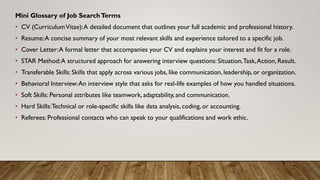 Mini Glossary of Job SearchTerms
• CV (CurriculumVitae):A detailed document that outlines your full academic and professional history.
• Resume:A concise summary of your most relevant skills and experience tailored to a specific job.
• Cover Letter:A formal letter that accompanies your CV and explains your interest and fit for a role.
• STAR Method:A structured approach for answering interview questions: Situation,Task,Action, Result.
• Transferable Skills: Skills that apply across various jobs, like communication, leadership, or organization.
• Behavioral Interview:An interview style that asks for real-life examples of how you handled situations.
• Soft Skills: Personal attributes like teamwork, adaptability, and communication.
• Hard Skills:Technical or role-specific skills like data analysis, coding, or accounting.
• Referees: Professional contacts who can speak to your qualifications and work ethic.
 