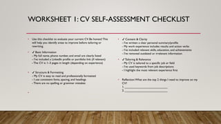 WORKSHEET 1: CV SELF-ASSESSMENT CHECKLIST
• Use this checklist to evaluate your current CV. Be honest! This
will help you identify areas to improve before tailoring or
rewriting.
• Basic Information
- My full name, phone number, and email are clearly listed
- I’ve included a LinkedIn profile or portfolio link (if relevant)
- The CV is 1–3 pages in length (depending on experience)
• Structure & Formatting
- My CV is easy to read and professionally formatted
- I use consistent fonts, spacing, and headings
- There are no spelling or grammar mistakes
•
• Content & Clarity
- I’ve written a clear personal summary/profile
- My work experience includes results and action verbs
- I’ve included relevant skills, education, and achievements
- I’ve removed outdated or irrelevant information
• Tailoring & Relevance
- My CV is tailored to a specific job or field
- I’ve used keywords from job descriptions
- I highlight the most relevant experience first
• Reflection:What are the top 2 things I need to improve on my
CV?
1. __________________________
2. __________________________
 