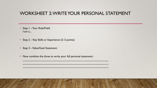 WORKSHEET 2:WRITEYOUR PERSONAL STATEMENT
• Step 1 –Your Role/Field:
I am a...
• Step 2 – Key Skills or Experience (2–3 points):
• Step 3 –Value/Goal Statement:
• Now combine the three to write your full personal statement:
________________________________________________________
________________________________________________________
________________________________________________________
 