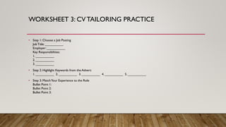 WORKSHEET 3: CVTAILORING PRACTICE
• Step 1: Choose a Job Posting
JobTitle: __________
Employer: __________
Key Responsibilities:
1. __________
2. __________
3. __________
• Step 2: Highlight Keywords from the Advert:
1. __________ 2. __________ 3. __________ 4. __________ 5. __________
• Step 3: MatchYour Experience to the Role
Bullet Point 1:
Bullet Point 2:
Bullet Point 3:
 
