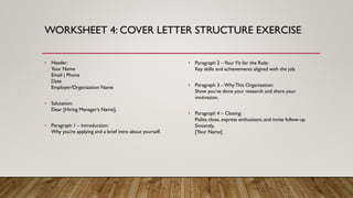 WORKSHEET 4: COVER LETTER STRUCTURE EXERCISE
• Header:
Your Name
Email | Phone
Date
Employer/Organization Name
• Salutation:
Dear [Hiring Manager’s Name],
• Paragraph 1 – Introduction:
Why you’re applying and a brief intro about yourself.
• Paragraph 2 –Your Fit for the Role:
Key skills and achievements aligned with the job.
• Paragraph 3 – WhyThis Organization:
Show you’ve done your research and share your
motivation.
• Paragraph 4 – Closing:
Polite close, express enthusiasm, and invite follow-up.
Sincerely,
[Your Name]
 