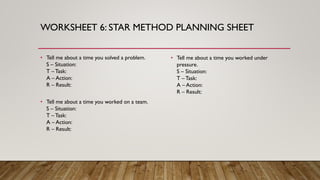 WORKSHEET 6: STAR METHOD PLANNING SHEET
• Tell me about a time you solved a problem.
S – Situation:
T – Task:
A – Action:
R – Result:
• Tell me about a time you worked on a team.
S – Situation:
T – Task:
A – Action:
R – Result:
• Tell me about a time you worked under
pressure.
S – Situation:
T – Task:
A – Action:
R – Result:
 