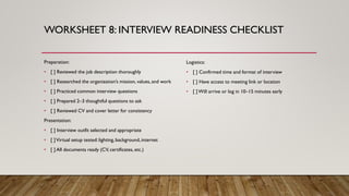 WORKSHEET 8: INTERVIEW READINESS CHECKLIST
Preparation:
• [ ] Reviewed the job description thoroughly
• [ ] Researched the organization’s mission, values, and work
• [ ] Practiced common interview questions
• [ ] Prepared 2–3 thoughtful questions to ask
• [ ] Reviewed CV and cover letter for consistency
Presentation:
• [ ] Interview outfit selected and appropriate
• [ ]Virtual setup tested: lighting, background, internet
• [ ] All documents ready (CV, certificates, etc.)
Logistics:
• [ ] Confirmed time and format of interview
• [ ] Have access to meeting link or location
• [ ]Will arrive or log in 10–15 minutes early
 