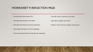 WORKSHEET 9: REFLECTION PAGE
• One key thing I learned about CVs:
• One thing I learned about cover letters:
• One thing I learned about interview preparation:
• One change I will make to my CV immediately:
• One word that describes how I feel after this masterclass:
•
• One skill I want to improve for interviews:
• Jobs I plan to apply for this month:
• People or tools I will use to support my job search:
 