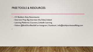 FREETOOLS & RESOURCES:
• - CV Builders: Zety, Novoresume
- Interview Prep: Big Interview (YouTube), Indeed
- Learning Platforms: Coursera, LinkedIn Learning
- Follow: @BuildYourBestSelf on Instagram | Facebook | info@buildyourbestselfblog,com
•
 