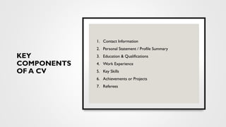 KEY
COMPONENTS
OF A CV
1. Contact Information
2. Personal Statement / Profile Summary
3. Education & Qualifications
4. Work Experience
5. Key Skills
6. Achievements or Projects
7. Referees
 
