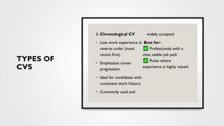 TYPES OF
CVS
1. Chronological CV
• Lists work experience in
reverse order (most
recent first)
• Emphasizes career
progression
• Ideal for candidates with
consistent work history
• Commonly used and
widely accepted
Best for:
Professionals with a
clear, stable job path
Roles where
experience is highly valued
 