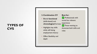 TYPES OF
CVS
3. Combination CV
• Blends functional
(skills-based) and
chronological formats
• Highlights key skills
while still listing
employment history
• Offers flexibility and
depth
Best for:
Professionals with
varied but relevant
experience
Those wanting to
showcase both skills and
roles
 