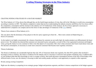 Crafting Winning Strategies in the Wine Industry
CRAFTING WINING STRATEGIES IN A MATURE MARKET
The Wine Industry in U.S has shown that although they are the fourth largest producer of wine, they still in the 34th place in world wine consumption
according to statistics in 2001. The industry competion is matter that involves understanding the industry structure and Вї how the fives forces affect
the competition, consumption and the structure in the industry in U.S? Furthermore of this analysis, the fives forces approach is necessary to
understand how companies can compete and use this forces to take advantages of weaknesses of the wine industry.
Threat of new entrants in Wine Industry in Us
The case shows that the dominance of key players in the low–price segment give them the ... Show more content on Helpwriting.net ...
Power of Customers
As the market is not highly concentrated, the volumes of purchases by customer are not really high, the market products are differentiated, the buyer
power is low. The industry has detected that customers are interested in price and quality, as result of this it has segmented in premium and budgets
wines, giving the chance to every customer to find a wine that adjust to its necessities. But a fact is that consumers don't know much about wines and
this decrease consumption, its necessary to create more conscious customers that became more regularly consumers.
Threat of substitutes
The threats of substitutes are considerable high due that only 10% of Americans drank wine regularly; the other 90 % prefers other alcoholic's
beverages as beer or whiskey, this lead in a weakness for the industry and in a necessity to conscious more people of drinking wine, in addition 80%
of wine drinkers think that their knowledge in wine is average or below, that results decreases consumption because of the lack of knowledge of the
different kinds of wine, now the industry is focusing in older and wealthy people, and there is and opportunity to expand to other segments.
Rivalry among existing Competitors
Right now the industry is competing in tow strategic groups: budget and premium segments, and there is intense competitions in the budget segment
 