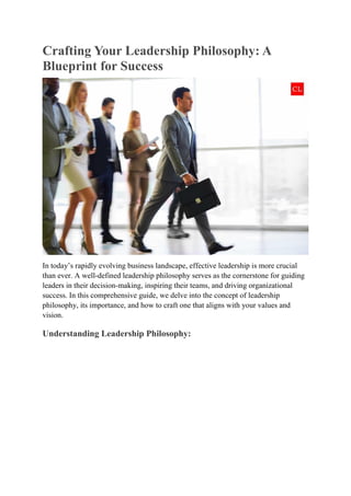 Crafting Your Leadership Philosophy: A
Blueprint for Success
In today’s rapidly evolving business landscape, effective leadership is more crucial
than ever. A well-defined leadership philosophy serves as the cornerstone for guiding
leaders in their decision-making, inspiring their teams, and driving organizational
success. In this comprehensive guide, we delve into the concept of leadership
philosophy, its importance, and how to craft one that aligns with your values and
vision.
Understanding Leadership Philosophy:
 