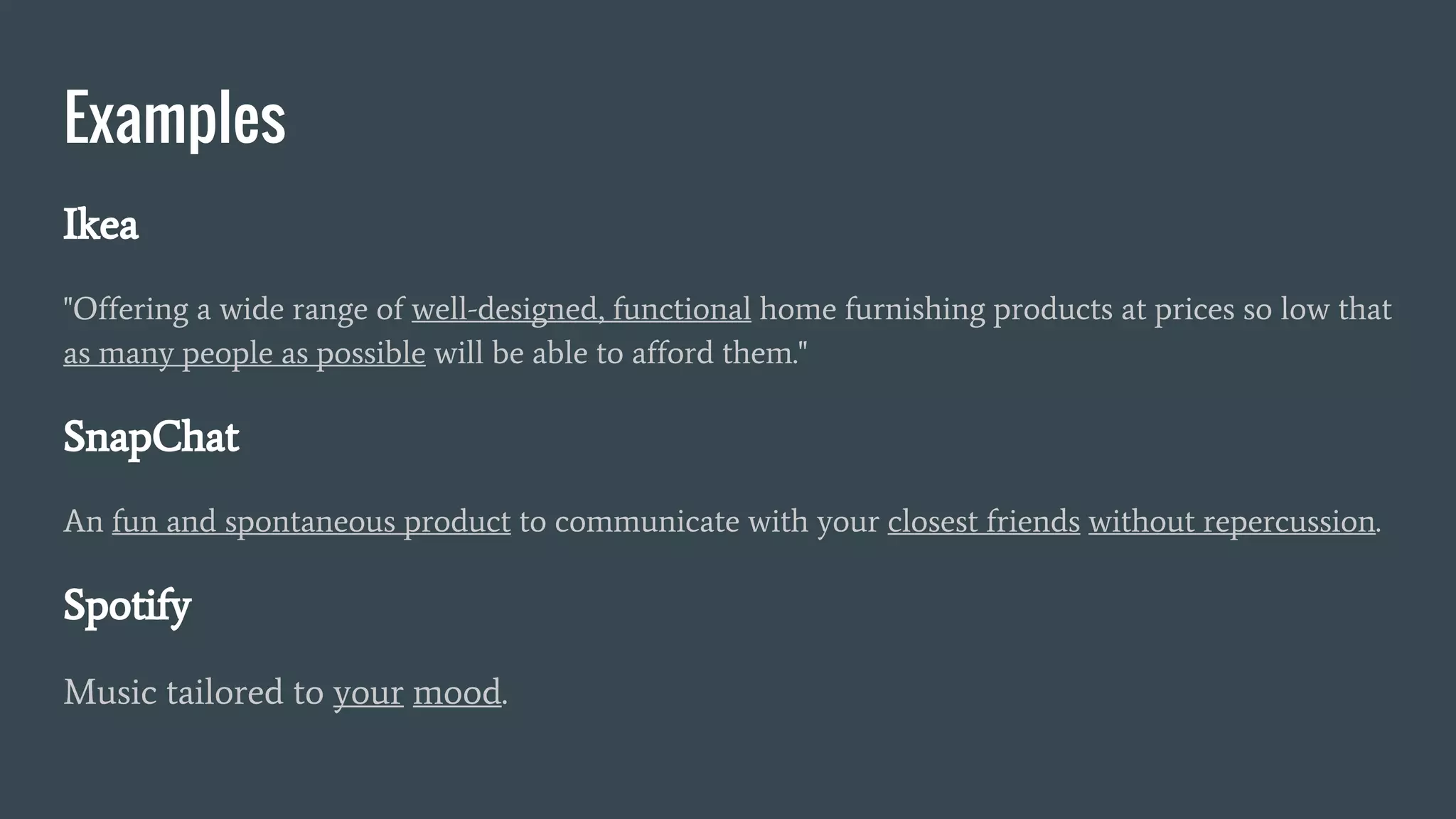 Examples
Ikea
"Offering a wide range of well-designed, functional home furnishing products at prices so low that
as many people as possible will be able to afford them."
SnapChat
An fun and spontaneous product to communicate with your closest friends without repercussion.
Spotify
Music tailored to your mood.
 