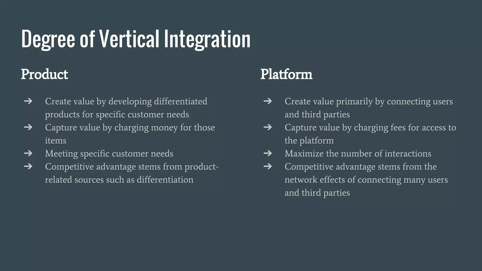 Degree of Vertical Integration
Product
➔ Create value by developing differentiated
products for specific customer needs
➔ Capture value by charging money for those
items
➔ Meeting specific customer needs
➔ Competitive advantage stems from product-
related sources such as differentiation
Platform
➔ Create value primarily by connecting users
and third parties
➔ Capture value by charging fees for access to
the platform
➔ Maximize the number of interactions
➔ Competitive advantage stems from the
network effects of connecting many users
and third parties
 