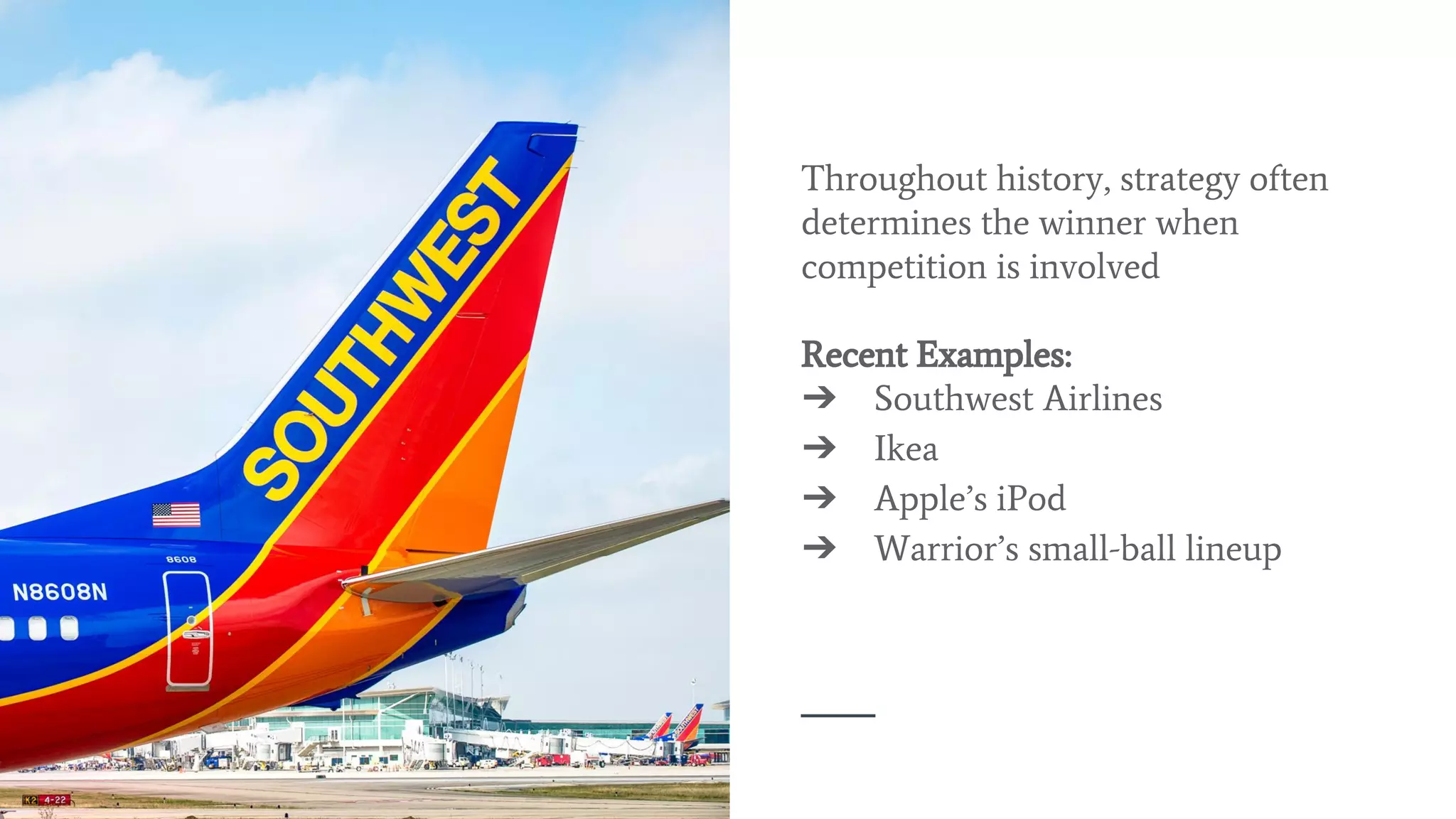 Throughout history, strategy often
determines the winner when
competition is involved
Recent Examples:
➔ Southwest Airlines
➔ Ikea
➔ Apple’s iPod
➔ Warrior’s small-ball lineup
 