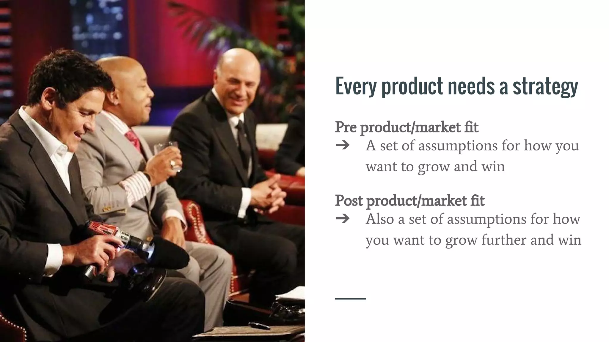 Every product needs a strategy
Pre product/market fit
➔ A set of assumptions for how you
want to grow and win
Post product/market fit
➔ Also a set of assumptions for how
you want to grow further and win
 