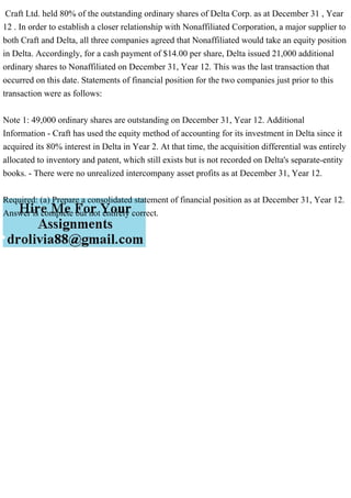 Craft Ltd. held 80% of the outstanding ordinary shares of Delta Corp. as at December 31 , Year
12 . In order to establish a closer relationship with Nonaffiliated Corporation, a major supplier to
both Craft and Delta, all three companies agreed that Nonaffiliated would take an equity position
in Delta. Accordingly, for a cash payment of $14.00 per share, Delta issued 21,000 additional
ordinary shares to Nonaffiliated on December 31, Year 12. This was the last transaction that
occurred on this date. Statements of financial position for the two companies just prior to this
transaction were as follows:
Note 1: 49,000 ordinary shares are outstanding on December 31, Year 12. Additional
Information - Craft has used the equity method of accounting for its investment in Delta since it
acquired its 80% interest in Delta in Year 2. At that time, the acquisition differential was entirely
allocated to inventory and patent, which still exists but is not recorded on Delta's separate-entity
books. - There were no unrealized intercompany asset profits as at December 31, Year 12.
Required: (a) Prepare a consolidated statement of financial position as at December 31, Year 12.
Answer is complete but not entirely correct.
 