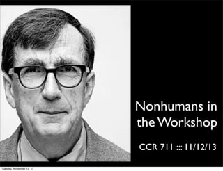 Nonhumans in
the Workshop
CCR 711 ::: 11/12/13
Tuesday, November 12, 13

 