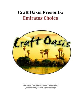 Craft	
  Oasis	
  Presents:	
  
         Emirates	
  Choice	
  
	
  
	
  
	
  
	
  
	
  




                                                                          	
  
	
  
	
  
	
  
	
  
	
  
          Marketing	
  Plan	
  &	
  Presentation	
  Produced	
  By:	
  
            Joanna	
  Komvopoulos	
  &	
  Regan	
  Sweeney	
  
	
  
 