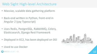 10
Web Sight High-level Architecture
• Massive, scalable data gathering platform
• Back-end written in Python, front-end in
Angular 2 (yay Typescript)
• Uses Redis, PostgreSQL, RabbitMQ, Celery,
Elasticsearch, Django Rest Framework
• Deployed in EC2, has been deployed on DO
• Used to use Docker
 