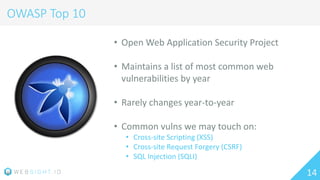14
OWASP Top 10
• Open Web Application Security Project
• Maintains a list of most common web
vulnerabilities by year
• Rarely changes year-to-year
• Common vulns we may touch on:
• Cross-site Scripting (XSS)
• Cross-site Request Forgery (CSRF)
• SQL Injection (SQLI)
 