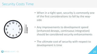 20
Security Costs Time
• When in a tight spot, security is commonly one
of the first considerations to fall by the way-
side
• Any improvements to development speed
(enhanced devops, continuous integration)
should be considered security enhancements
• The ultimate cost of security with respect to
development is time
 