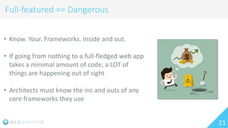 21
Full-featured == Dangerous
• Know. Your. Frameworks. Inside and out.
• If going from nothing to a full-fledged web app
takes a minimal amount of code, a LOT of
things are happening out of sight
• Architects must know the ins and outs of any
core frameworks they use
 