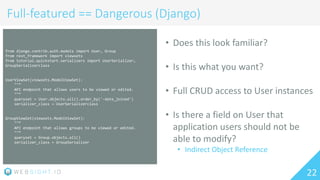 22
Full-featured == Dangerous (Django)
from django.contrib.auth.models import User, Group
from rest_framework import viewsets
from tutorial.quickstart.serializers import UserSerializer,
GroupSerializerclass
UserViewSet(viewsets.ModelViewSet):
""”
API endpoint that allows users to be viewed or edited.
""”
queryset = User.objects.all().order_by('-date_joined')
serializer_class = UserSerializerclass
GroupViewSet(viewsets.ModelViewSet):
""”
API endpoint that allows groups to be viewed or edited.
""”
queryset = Group.objects.all()
serializer_class = GroupSerializer
• Does this look familiar?
• Is this what you want?
• Full CRUD access to User instances
• Is there a field on User that
application users should not be
able to modify?
• Indirect Object Reference
 