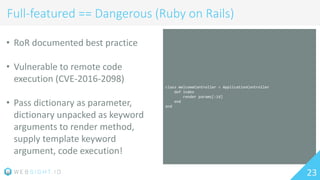 class WelcomeController < ApplicationController
def index
render params[:id]
end
end
23
Full-featured == Dangerous (Ruby on Rails)
• RoR documented best practice
• Vulnerable to remote code
execution (CVE-2016-2098)
• Pass dictionary as parameter,
dictionary unpacked as keyword
arguments to render method,
supply template keyword
argument, code execution!
 