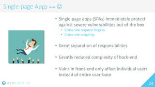 24
Single-page Apps == 
• Single page apps (SPAs) immediately protect
against severe vulnerabilities out of the box
• Cross-site request forgery
• Cross-site scripting
• Great separation of responsibilities
• Greatly reduced complexity of back-end
• Vulns in front-end only affect individual users
instead of entire user-base
 