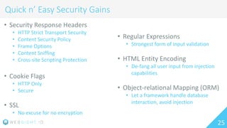 25
Quick n’ Easy Security Gains
• Security Response Headers
• HTTP Strict Transport Security
• Content Security Policy
• Frame Options
• Content Sniffing
• Cross-site Scripting Protection
• Cookie Flags
• HTTP Only
• Secure
• SSL
• No excuse for no encryption
• Regular Expressions
• Strongest form of input validation
• HTML Entity Encoding
• De-fang all user input from injection
capabilities
• Object-relational Mapping (ORM)
• Let a framework handle database
interaction, avoid injection
 