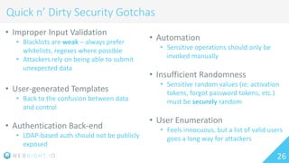 26
Quick n’ Dirty Security Gotchas
• Improper Input Validation
• Blacklists are weak – always prefer
whitelists, regexes where possible
• Attackers rely on being able to submit
unexpected data
• User-generated Templates
• Back to the confusion between data
and control
• Authentication Back-end
• LDAP-based auth should not be publicly
exposed
• Automation
• Sensitive operations should only be
invoked manually
• Insufficient Randomness
• Sensitive random values (ie: activation
tokens, forgot password tokens, etc.)
must be securely random
• User Enumeration
• Feels innocuous, but a list of valid users
goes a long way for attackers
 