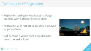 28
The Problem Of Regression
• Regression testing for codebases is a large
problem with a standardized solution
• Regression with respect to security is an even
larger problem
• Just because a vuln is fixed once does not
mean it remains fixed
 