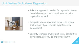 29
Unit Testing To Address Regression
• Take the approach used to fix regression issues
in codebases and use it to address security
regression as well
• Integrate into deployment process to ensure
that security holes remain fixed for every
deployment
• Security teams can write unit tests, hand off to
developers, use TDD to improve security
 