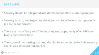 32
Takeaways
• Security should be integrated into development efforts from square one
• Security is hard, and expecting developers to know how to do it properly
is a recipe for disaster
• There are many ”easy wins” for securing web apps, many of which have
been enumerated here
• The scope of unit testing can (and should) be expanded to include security
checks as a standardized practice
 
