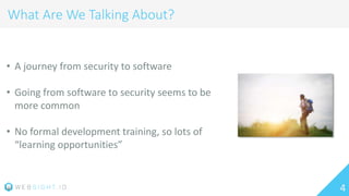 4
What Are We Talking About?
• A journey from security to software
• Going from software to security seems to be
more common
• No formal development training, so lots of
“learning opportunities”
 