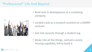 9
“Professional” Life And Beyond
• Brief stint in development at a marketing
company
• Landed a job as a research scientist on a DARPA
contract
• Got into security through a student org
• Broke into all the things, noticed a sorely
missing capability, left to build it
 