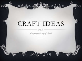 CRAFT IDEAS
Can you make any of these?
 