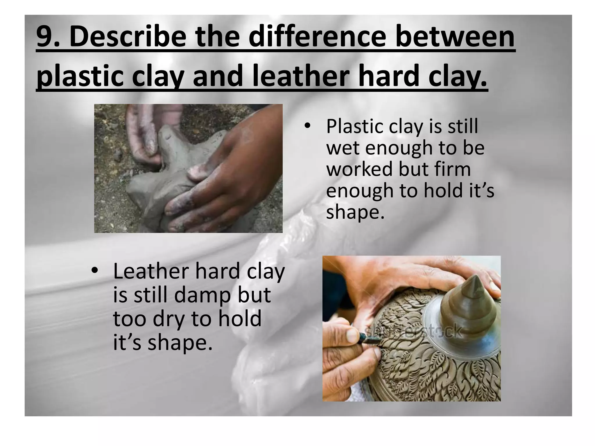 9. Describe the difference between
plastic clay and leather hard clay.
• Plastic clay is still
wet enough to be
worked but firm
enough to hold it’s
shape.

• Leather hard clay
is still damp but
too dry to hold
it’s shape.

 