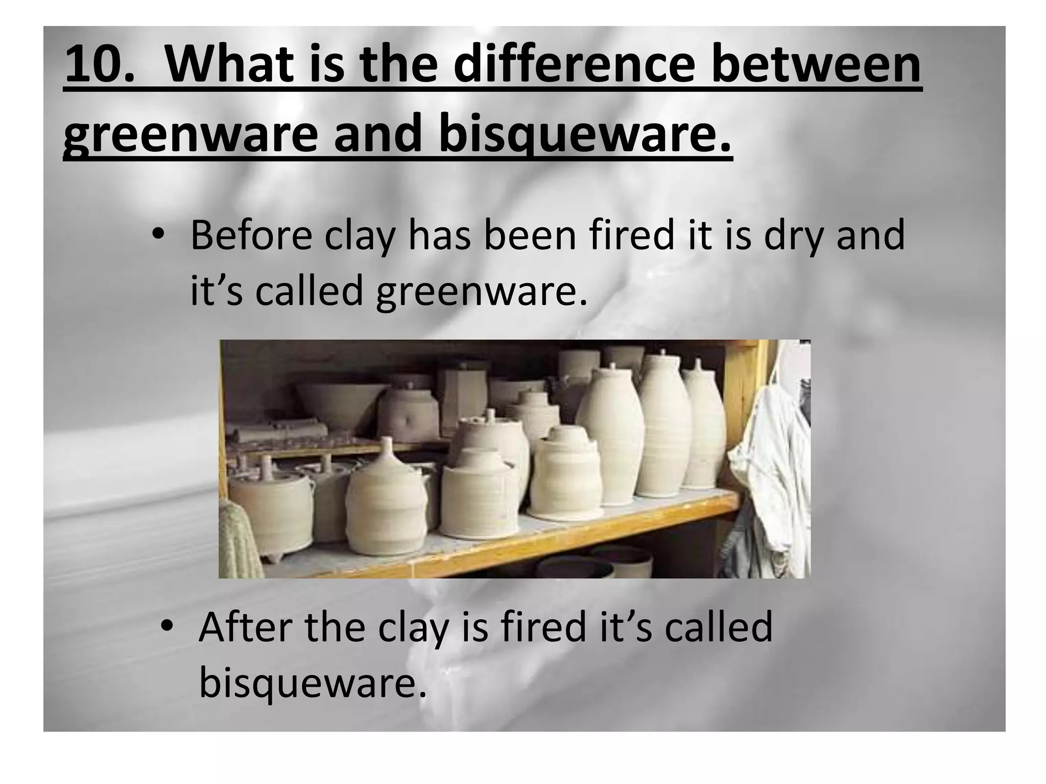 10. What is the difference between
greenware and bisqueware.
• Before clay has been fired it is dry and
it’s called greenware.

• After the clay is fired it’s called
bisqueware.

 