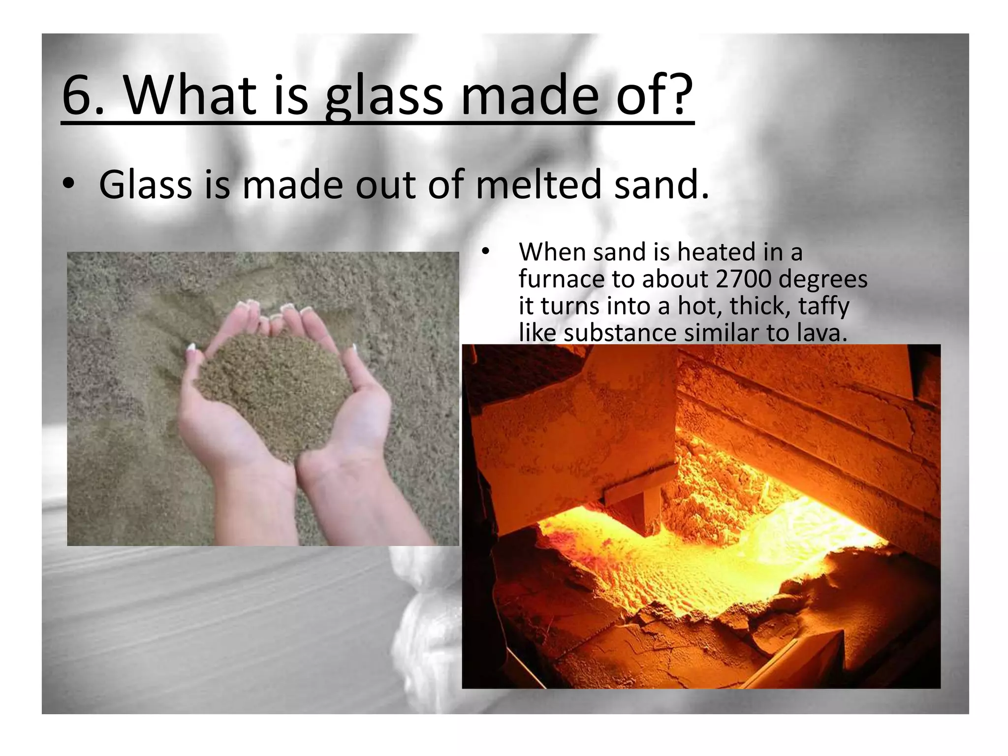 6. What is glass made of?
• Glass is made out of melted sand.
• When sand is heated in a
furnace to about 2700 degrees
it turns into a hot, thick, taffy
like substance similar to lava.

 