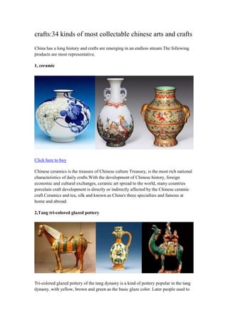 crafts:34 kinds of most collectable chinese arts and crafts
China has a long history and crafts are emerging in an endless stream.The following
products are most representative.
1, ceramic
Click here to buy
Chinese ceramics is the treasure of Chinese culture Treasury, is the most rich national
characteristics of daily crafts.With the development of Chinese history, foreign
economic and cultural exchanges, ceramic art spread to the world, many countries
porcelain craft development is directly or indirectly affected by the Chinese ceramic
craft.Ceramics and tea, silk and known as China's three specialties and famous at
home and abroad.
2,Tang tri-colored glazed pottery
Tri-colored glazed pottery of the tang dynasty is a kind of pottery popular in the tang
dynasty, with yellow, brown and green as the basic glaze color. Later people used to
 