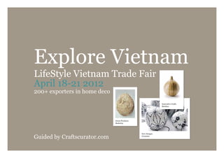 Explore Vietnam
LifeStyle Vietnam Trade Fair
April 18-21 2012
200+ exporters in home deco
                                                             Innovative Crafts
                                                             Bamboo




                              Green Products
                              Basketry




                                               New Designs

Guided by Craftscurator.com                    Ceramics
 